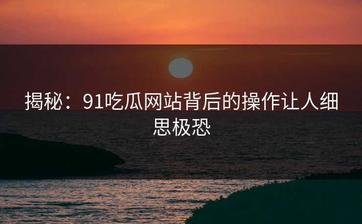 揭秘：91吃瓜网站背后的操作让人细思极恐