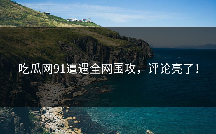 吃瓜网91遭遇全网围攻，评论亮了！