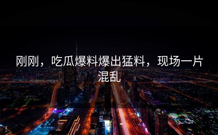 刚刚，吃瓜爆料爆出猛料，现场一片混乱