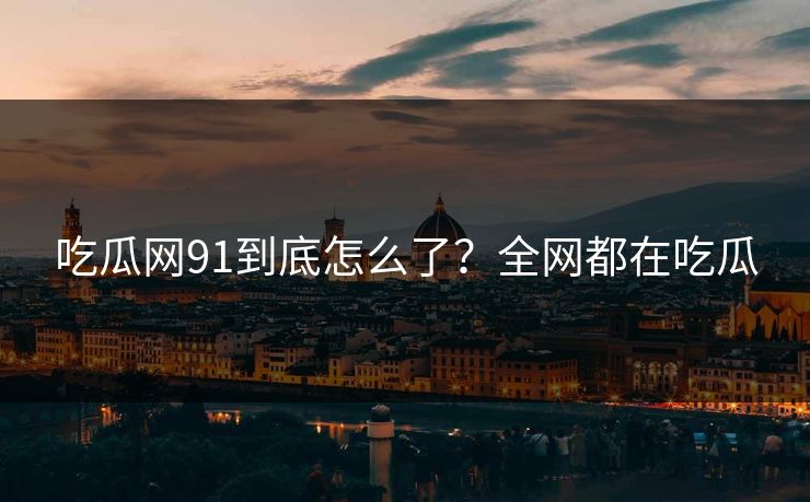 吃瓜网91到底怎么了？全网都在吃瓜