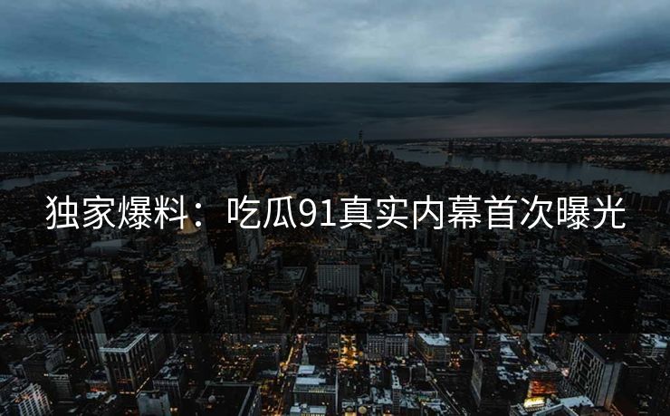 独家爆料：吃瓜91真实内幕首次曝光