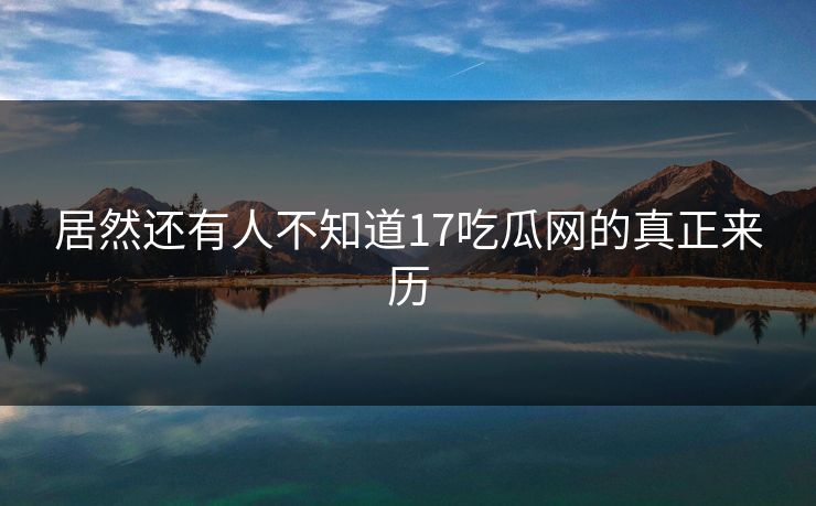 居然还有人不知道17吃瓜网的真正来历