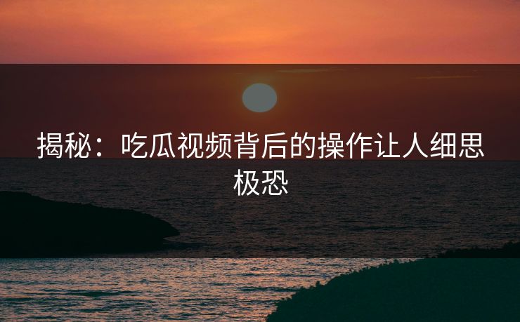 揭秘：吃瓜视频背后的操作让人细思极恐