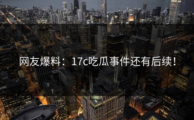 网友爆料：17c吃瓜事件还有后续！