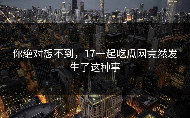 你绝对想不到，17一起吃瓜网竟然发生了这种事