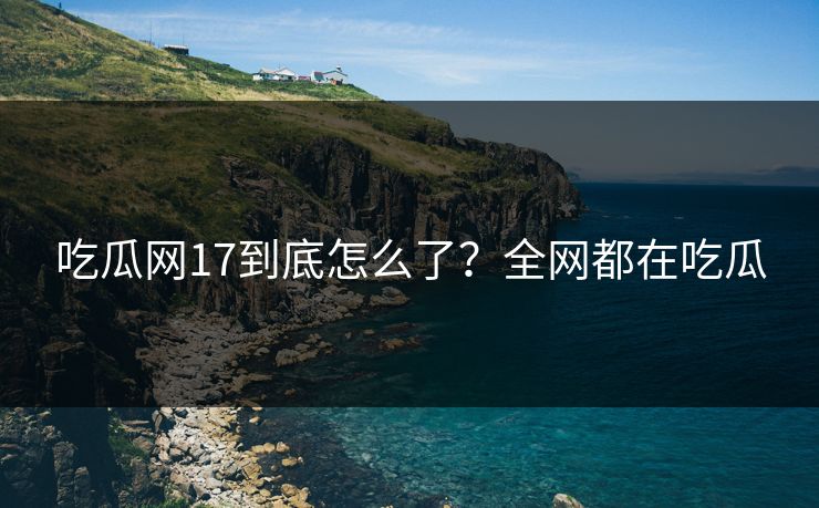 吃瓜网17到底怎么了？全网都在吃瓜