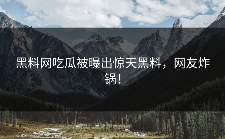 黑料网吃瓜被曝出惊天黑料，网友炸锅！