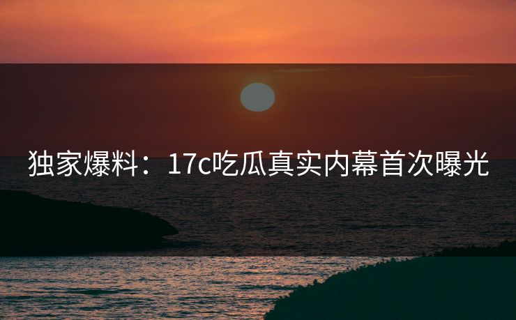 独家爆料：17c吃瓜真实内幕首次曝光