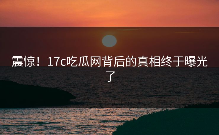 震惊！17c吃瓜网背后的真相终于曝光了