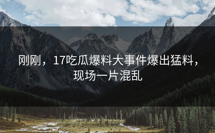 刚刚，17吃瓜爆料大事件爆出猛料，现场一片混乱