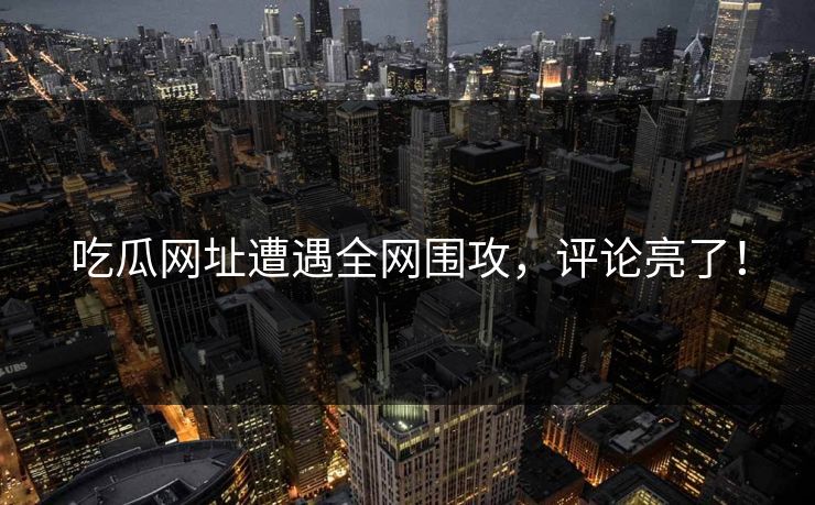 吃瓜网址遭遇全网围攻，评论亮了！