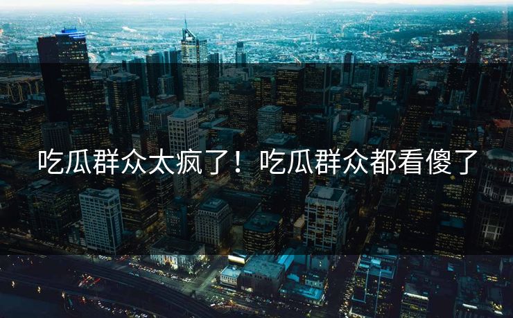 吃瓜群众太疯了！吃瓜群众都看傻了
