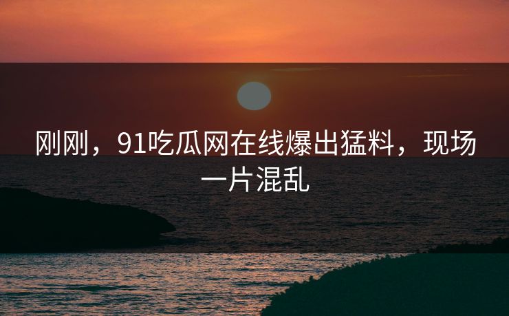 刚刚，91吃瓜网在线爆出猛料，现场一片混乱