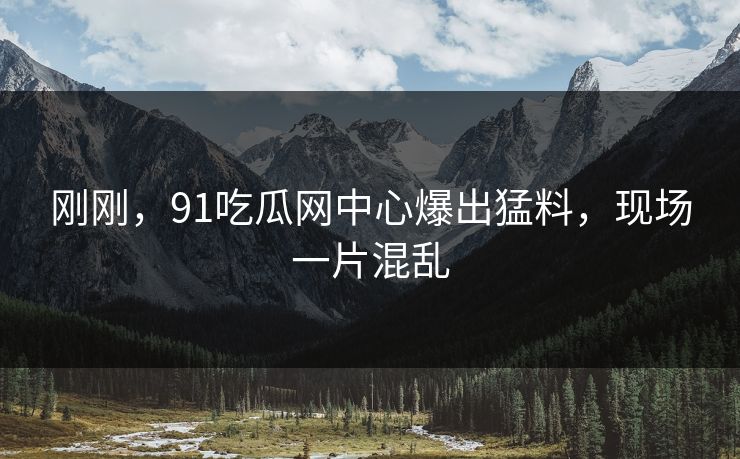 刚刚，91吃瓜网中心爆出猛料，现场一片混乱