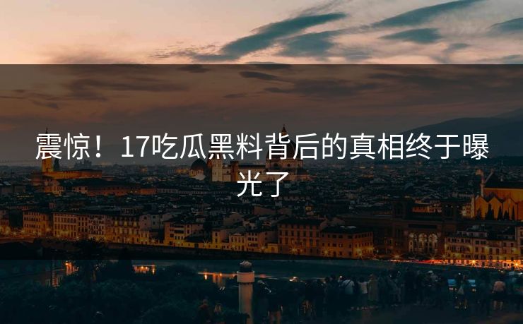 震惊！17吃瓜黑料背后的真相终于曝光了