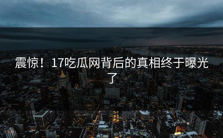 震惊!17吃瓜网背后的真相终于曝光了 震惊!17吃瓜网背后的真相终于曝光了