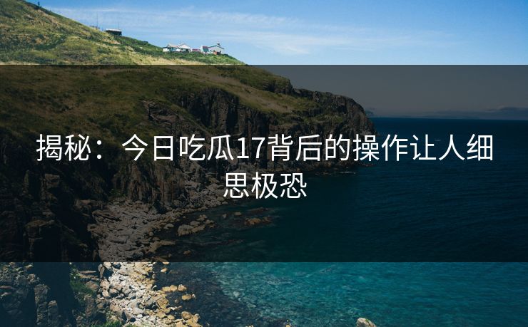 揭秘：今日吃瓜17背后的操作让人细思极恐