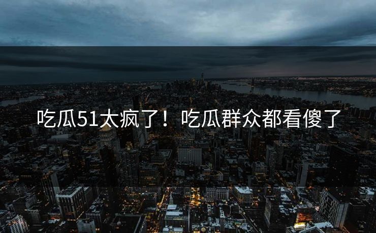 吃瓜51太疯了！吃瓜群众都看傻了