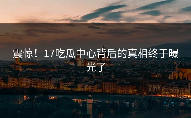 震惊！17吃瓜中心背后的真相终于曝光了