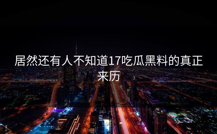 居然还有人不知道17吃瓜黑料的真正来历