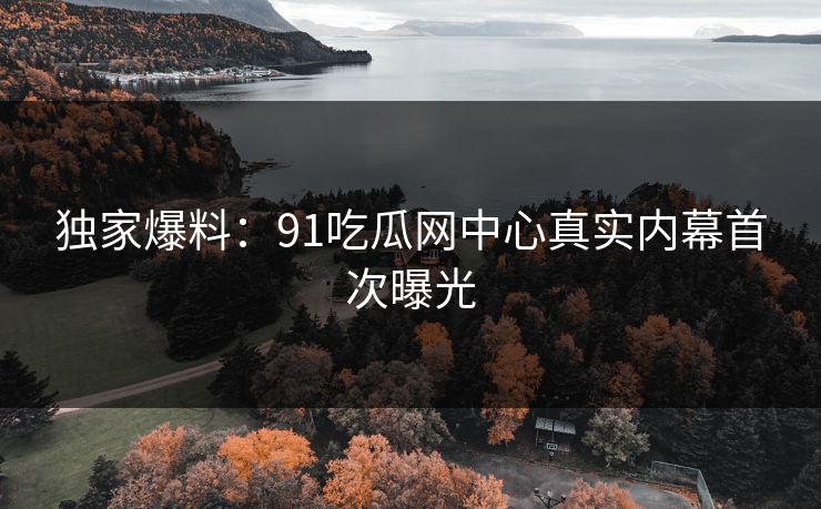 独家爆料：91吃瓜网中心真实内幕首次曝光
