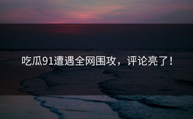 吃瓜91遭遇全网围攻，评论亮了！