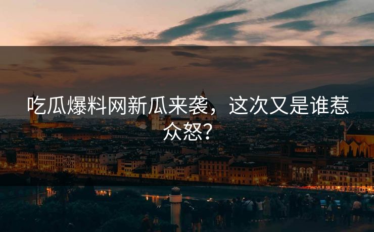 吃瓜爆料网新瓜来袭，这次又是谁惹众怒？