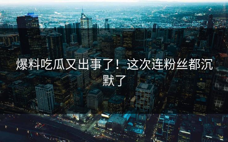 爆料吃瓜又出事了！这次连粉丝都沉默了