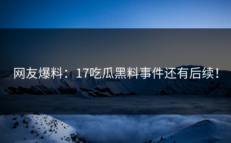 网友爆料：17吃瓜黑料事件还有后续！