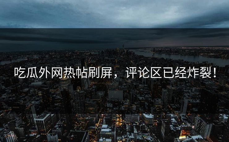 吃瓜外网热帖刷屏，评论区已经炸裂！
