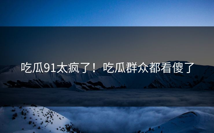 吃瓜91太疯了！吃瓜群众都看傻了