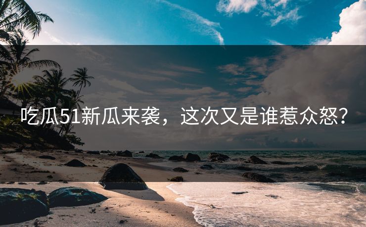 吃瓜51新瓜来袭，这次又是谁惹众怒？