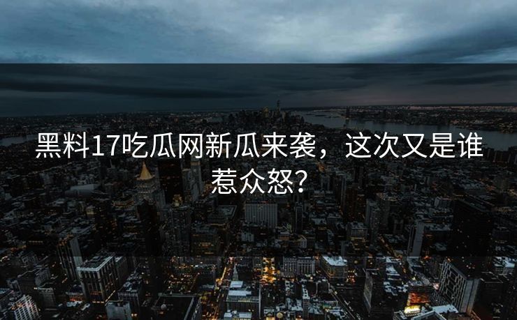 黑料17吃瓜网新瓜来袭，这次又是谁惹众怒？