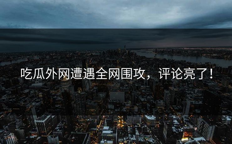 吃瓜外网遭遇全网围攻，评论亮了！