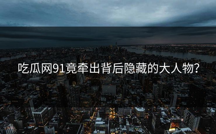 吃瓜网91竟牵出背后隐藏的大人物？