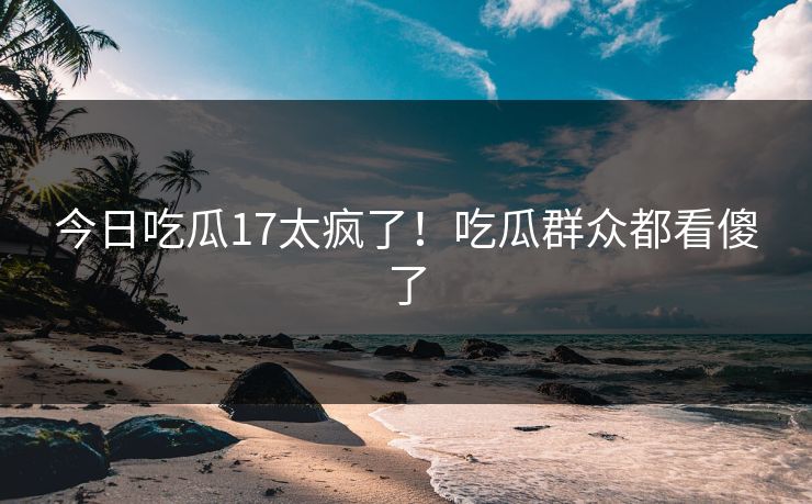 今日吃瓜17太疯了！吃瓜群众都看傻了