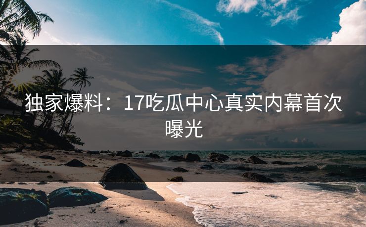 独家爆料：17吃瓜中心真实内幕首次曝光