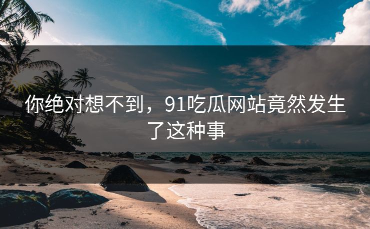 你绝对想不到，91吃瓜网站竟然发生了这种事