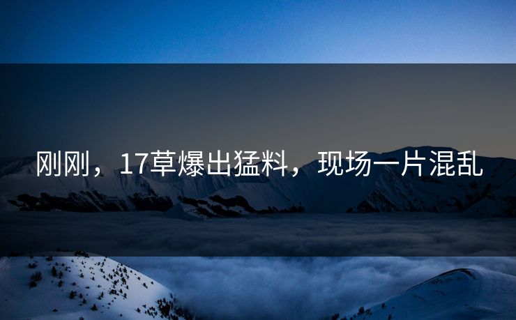 刚刚，17草爆出猛料，现场一片混乱