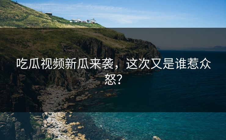 吃瓜视频新瓜来袭，这次又是谁惹众怒？