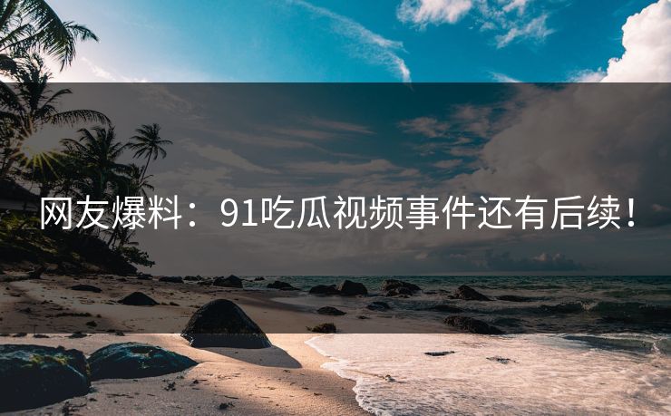 网友爆料：91吃瓜视频事件还有后续！