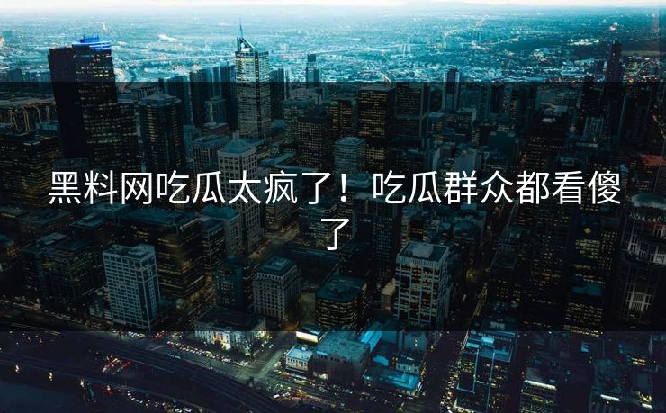 黑料网吃瓜太疯了！吃瓜群众都看傻了