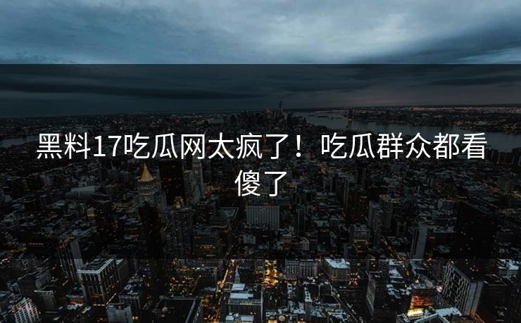 黑料17吃瓜网太疯了！吃瓜群众都看傻了