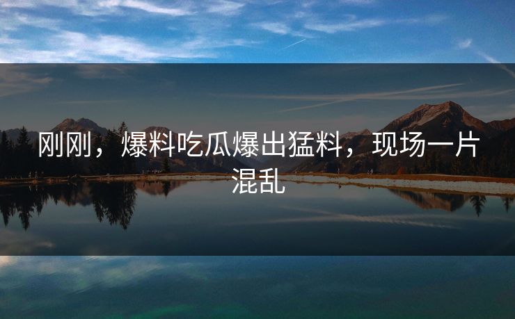 刚刚，爆料吃瓜爆出猛料，现场一片混乱