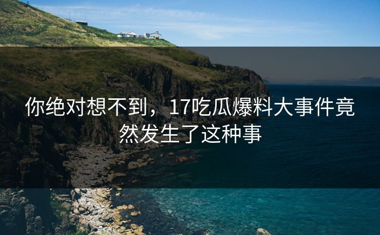 你绝对想不到，17吃瓜爆料大事件竟然发生了这种事