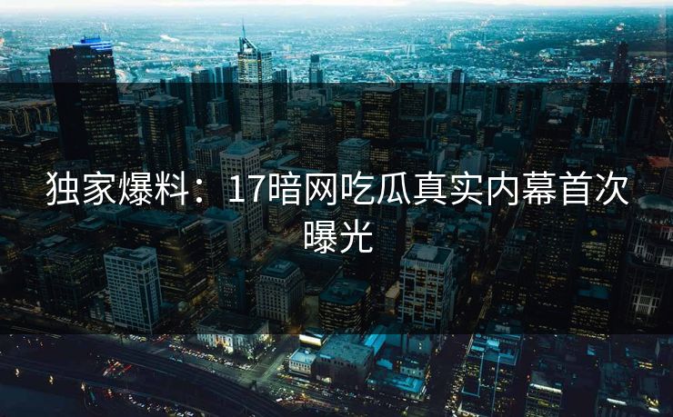 独家爆料：17暗网吃瓜真实内幕首次曝光
