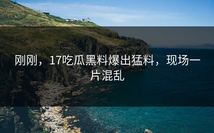 刚刚，17吃瓜黑料爆出猛料，现场一片混乱