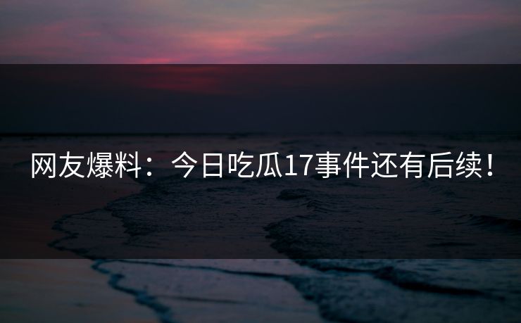 网友爆料：今日吃瓜17事件还有后续！