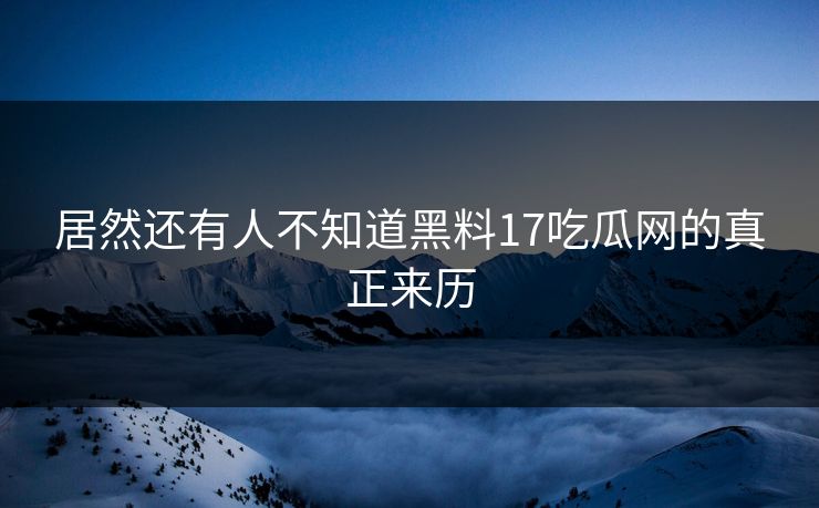 居然还有人不知道黑料17吃瓜网的真正来历