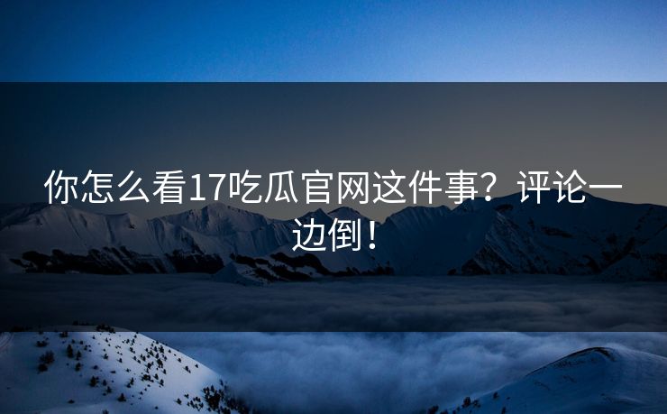 你怎么看17吃瓜官网这件事？评论一边倒！